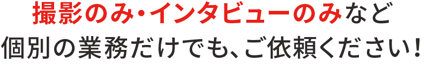 撮影のみ・インタビューのみなど個別の業務だけでも、ご依頼ください！